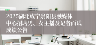 2025湖北咸宁崇阳县融媒体中心招聘男、女主播及记者面试成绩公告
