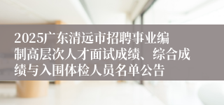 2025广东清远市招聘事业编制高层次人才面试成绩、综合成绩与入围体检人员名单公告