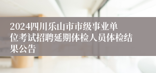 2024四川乐山市市级事业单位考试招聘延期体检人员体检结果公告 