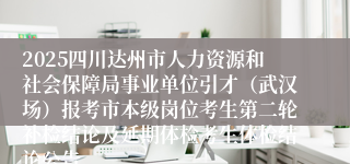 2025四川达州市人力资源和社会保障局事业单位引才（武汉场）报考市本级岗位考生第二轮补检结论及延期体检考生体检结论公告