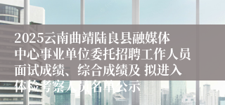 2025云南曲靖陆良县融媒体中心事业单位委托招聘工作人员面试成绩、综合成绩及 拟进入体检考察人员名单公示