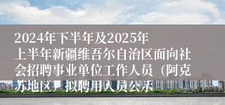 2024年下半年及2025年上半年新疆维吾尔自治区面向社会招聘事业单位工作人员（阿克苏地区）拟聘用人员公示