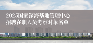 2025国家深海基地管理中心招聘在职人员考察对象名单
