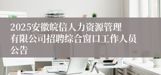 2025安徽皖信人力资源管理有限公司招聘综合窗口工作人员公告