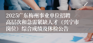 2025广东梅州事业单位招聘高层次和急需紧缺人才（兴宁市岗位）综合成绩及体检公告