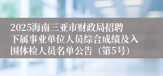 2025海南三亚市财政局招聘下属事业单位人员综合成绩及入围体检人员名单公告（第5号）