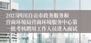 2025四川自贡市政务服务和营商环境局营商环境服务中心第一批考核聘用工作人员进入面试人员面试成绩、排名和进入体检人员名单公告
