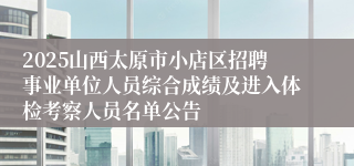 2025山西太原市小店区招聘事业单位人员综合成绩及进入体检考察人员名单公告