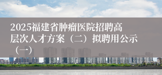2025福建省肿瘤医院招聘高层次人才方案（二）拟聘用公示（一）