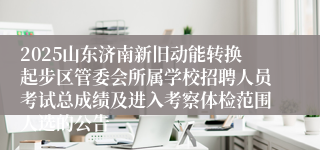 2025山东济南新旧动能转换起步区管委会所属学校招聘人员考试总成绩及进入考察体检范围人选的公告