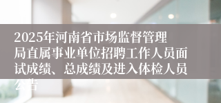 2025年河南省市场监督管理局直属事业单位招聘工作人员面试成绩、总成绩及进入体检人员公告