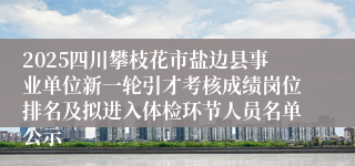 2025四川攀枝花市盐边县事业单位新一轮引才考核成绩岗位排名及拟进入体检环节人员名单公示