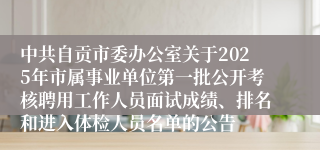 中共自贡市委办公室关于2025年市属事业单位第一批公开考核聘用工作人员面试成绩、排名和进入体检人员名单的公告