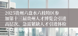 2025贵州六盘水六枝特区参加第十三届贵州人才博览会引进高层次、急需紧缺人才引进体检考察递补公告