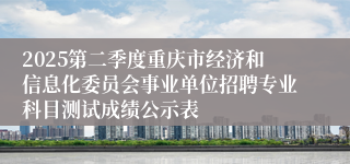 2025第二季度重庆市经济和信息化委员会事业单位招聘专业科目测试成绩公示表