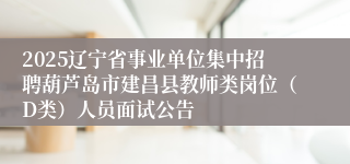 2025辽宁省事业单位集中招聘葫芦岛市建昌县教师类岗位（D类）人员面试公告