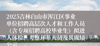 2025吉林白山市浑江区事业单位招聘高层次人才和工作人员（含专项招聘高校毕业生）拟进入体检、考察环节人员及其成绩公示