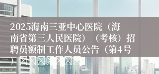 2025海南三亚中心医院（海南省第三人民医院）（考核）招聘员额制工作人员公告（第4号）							