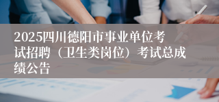 2025四川德阳市事业单位考试招聘（卫生类岗位）考试总成绩公告