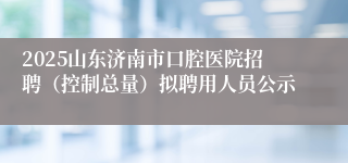 2025山东济南市口腔医院招聘（控制总量）拟聘用人员公示