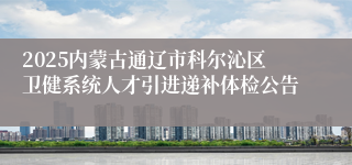 2025内蒙古通辽市科尔沁区卫健系统人才引进递补体检公告