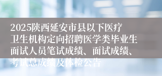 2025陕西延安市县以下医疗卫生机构定向招聘医学类毕业生面试人员笔试成绩、面试成绩、考试总成绩及体检公告