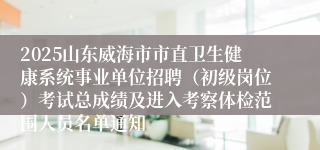 2025山东威海市市直卫生健康系统事业单位招聘（初级岗位）考试总成绩及进入考察体检范围人员名单通知
