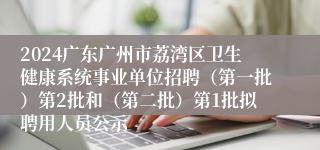 2024广东广州市荔湾区卫生健康系统事业单位招聘（第一批）第2批和（第二批）第1批拟聘用人员公示
