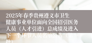 2025年春季贵州遵义市卫生健康事业单位面向全国招引医务人员（人才引进）总成绩及进入下一个环节人员名单公告（第一批）