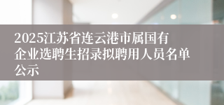 2025江苏省连云港市属国有企业选聘生招录拟聘用人员名单公示