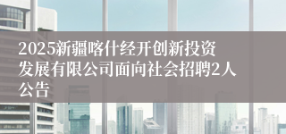 2025新疆喀什经开创新投资发展有限公司面向社会招聘2人公告