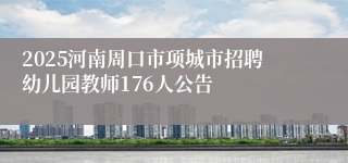 2025河南周口市项城市招聘幼儿园教师176人公告