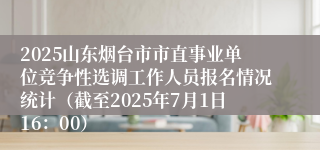 2025山东烟台市市直事业单位竞争性选调工作人员报名情况统计（截至2025年7月1日16：00）