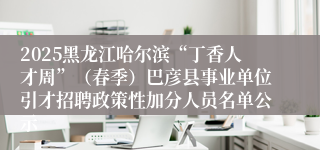 2025黑龙江哈尔滨“丁香人才周”（春季）巴彦县事业单位引才招聘政策性加分人员名单公示