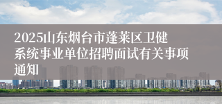 2025山东烟台市蓬莱区卫健系统事业单位招聘面试有关事项通知