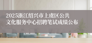 2025浙江绍兴市上虞区公共文化服务中心招聘笔试成绩公布