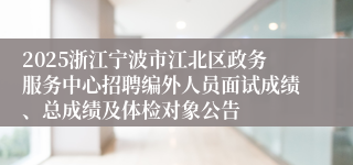 2025浙江宁波市江北区政务服务中心招聘编外人员面试成绩、总成绩及体检对象公告