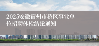 2025安徽宿州市桥区事业单位招聘体检结论通知