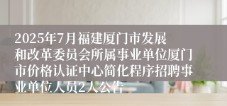 2025年7月福建厦门市发展和改革委员会所属事业单位厦门市价格认证中心简化程序招聘事业单位人员2人公告