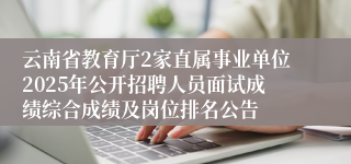 云南省教育厅2家直属事业单位2025年公开招聘人员面试成绩综合成绩及岗位排名公告
