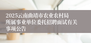 2025云南曲靖市农业农村局所属事业单位委托招聘面试有关事项公告