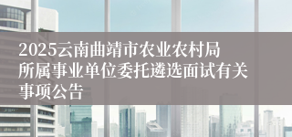 2025云南曲靖市农业农村局所属事业单位委托遴选面试有关事项公告