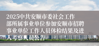 2025中共安顺市委社会工作部所属事业单位参加安顺市招聘事业单位工作人员体检结果及进入考察人员公告