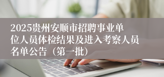 2025贵州安顺市招聘事业单位人员体检结果及进入考察人员名单公告（第一批）
