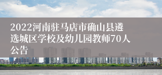 2022河南驻马店市确山县遴选城区学校及幼儿园教师70人公告