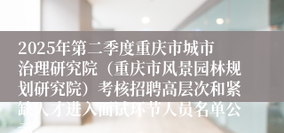 2025年第二季度重庆市城市治理研究院（重庆市风景园林规划研究院）考核招聘高层次和紧缺人才进入面试环节人员名单公示
