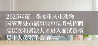 2025年第二季度重庆市动物园管理处市属事业单位考核招聘高层次和紧缺人才进入面试资格复审人员名单公示