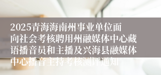 2025青海海南州事业单位面向社会考核聘用州融媒体中心藏语播音员和主播及兴海县融媒体中心播音主持考核测评通知