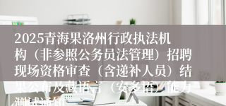 2025青海果洛州行政执法机构（非参照公务员法管理）招聘现场资格审查（含递补人员）结果公布及藏语言（安多语）能力测试通知