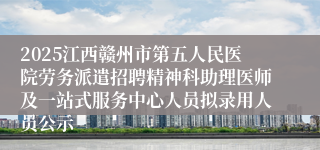 2025江西赣州市第五人民医院劳务派遣招聘精神科助理医师及一站式服务中心人员拟录用人员公示